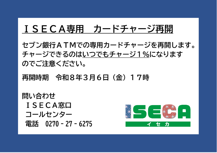 ISECA専用カードチャージ再開 セブン銀行ATMでの専用カードチャージを再開します。チャージできるのはいつでもチャージ1％になりますのでご注意ください。再開時期令和8年3月6日金曜日17時 問合せISECA窓口コールセンター0270-27-6275